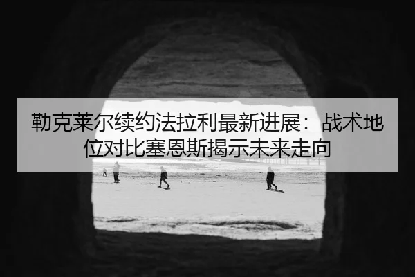 勒克莱尔续约法拉利最新进展：战术地位对比塞恩斯揭示未来走向