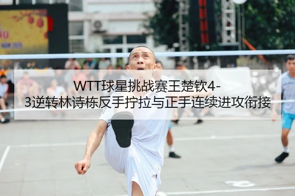 WTT球星挑战赛王楚钦4-3逆转林诗栋反手拧拉与正手连续进攻衔接