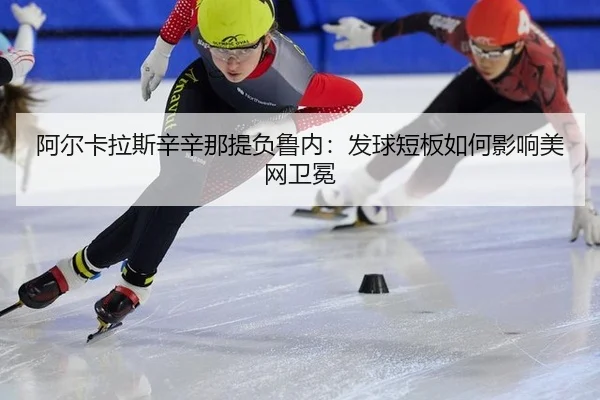 阿尔卡拉斯辛辛那提负鲁内：发球短板如何影响美网卫冕