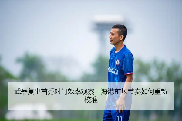 武磊复出首秀射门效率观察：海港前场节奏如何重新校准